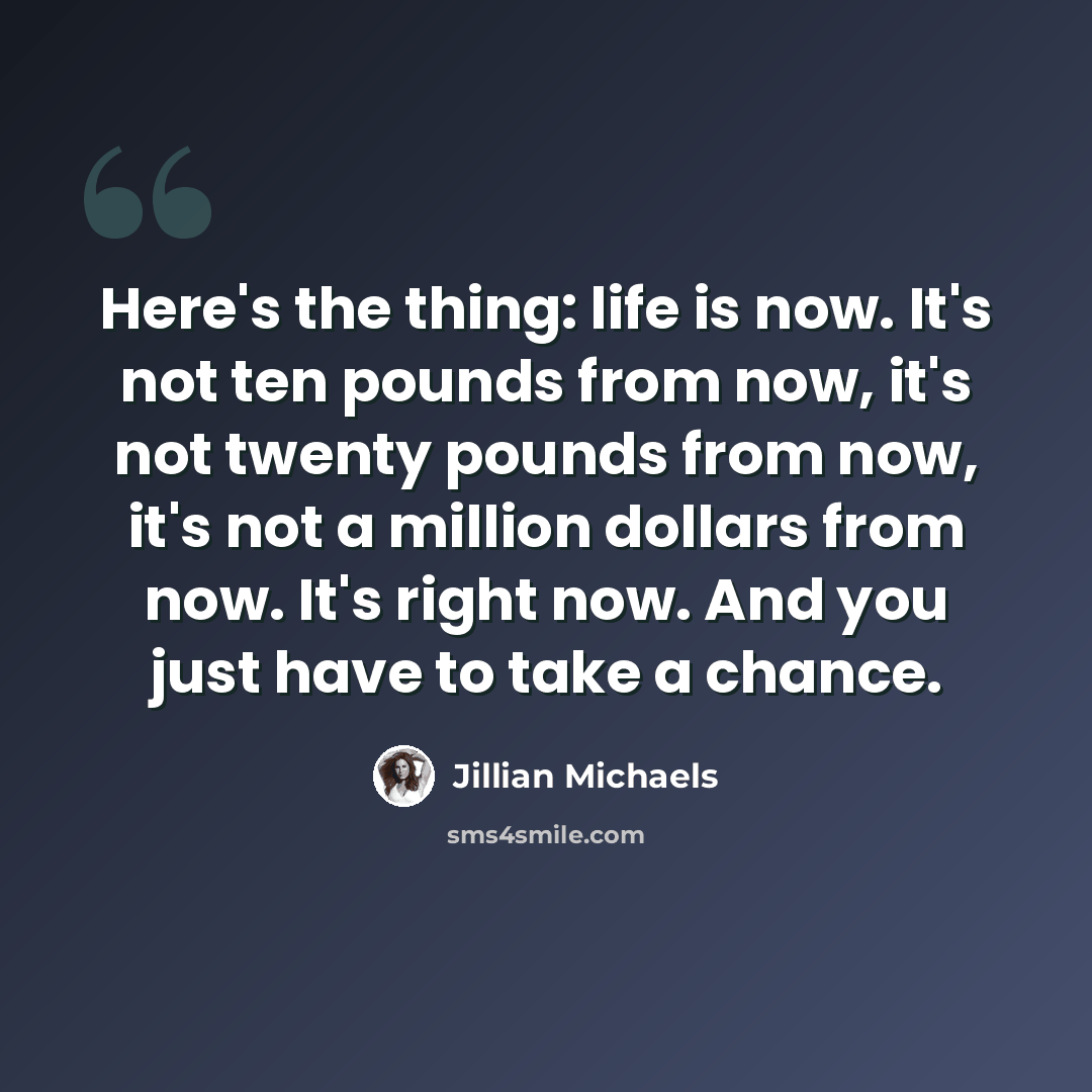 “Here's the thing: life is now. It's not ten pounds from now, it's not twenty pounds from now, it's not a million dollars from now. It's right now. And you just have to take a chance.” quote by Jillian Michaels