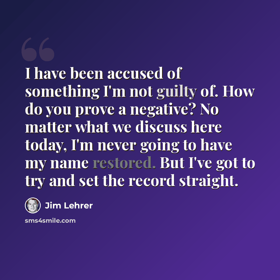 “I have been accused of something I'm not guilty of. How do you prove a negative? No matter what we discuss here today, I'm never going to have my name restored. But I've got to try and set the record straight.” quote by Jim Lehrer