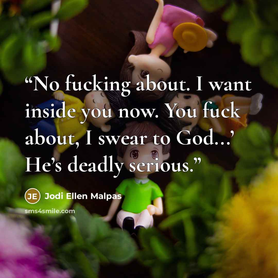 “No fucking about. I want inside you now. You fuck about, I swear to God...’ He’s deadly serious.” quote by Jodi Ellen Malpas