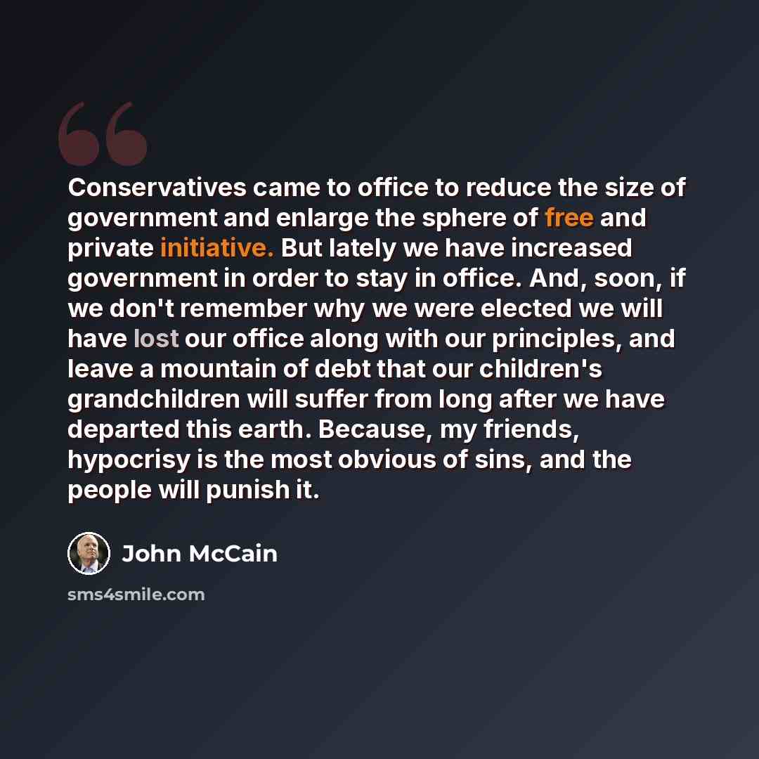 “Conservatives came to office to reduce the size of government and enlarge the sphere of free and private initiative. But lately we have increased government in order to stay in office. And, soon, if we don't remember why we were elected we will have lost our office along with our principles, and…” quote by John McCain