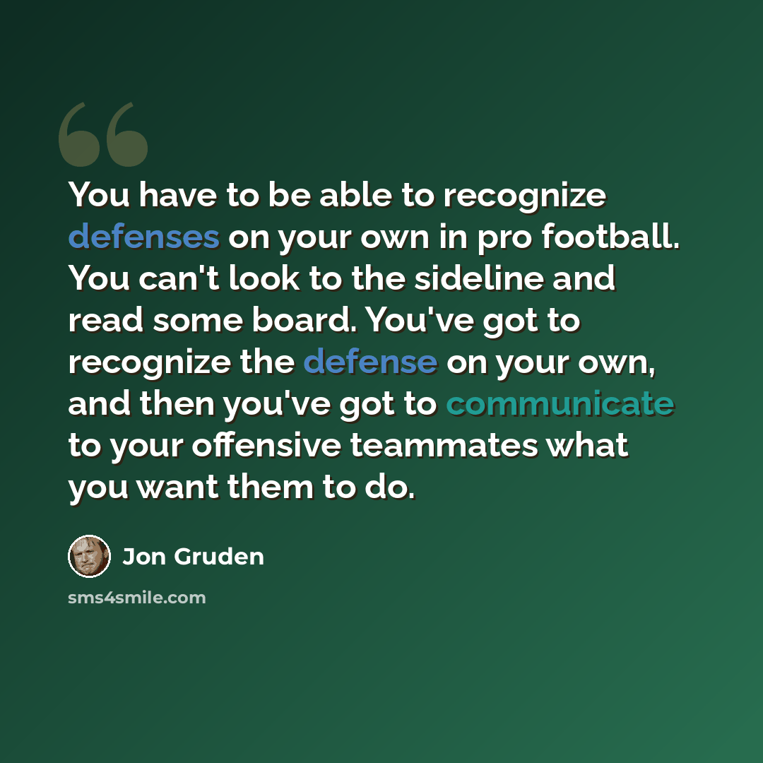 “You have to be able to recognize defenses on your own in pro football. You can't look to the sideline and read some board. You've got to recognize the defense on your own, and then you've got to communicate to your offensive teammates what you want them to do.” quote by Jon Gruden