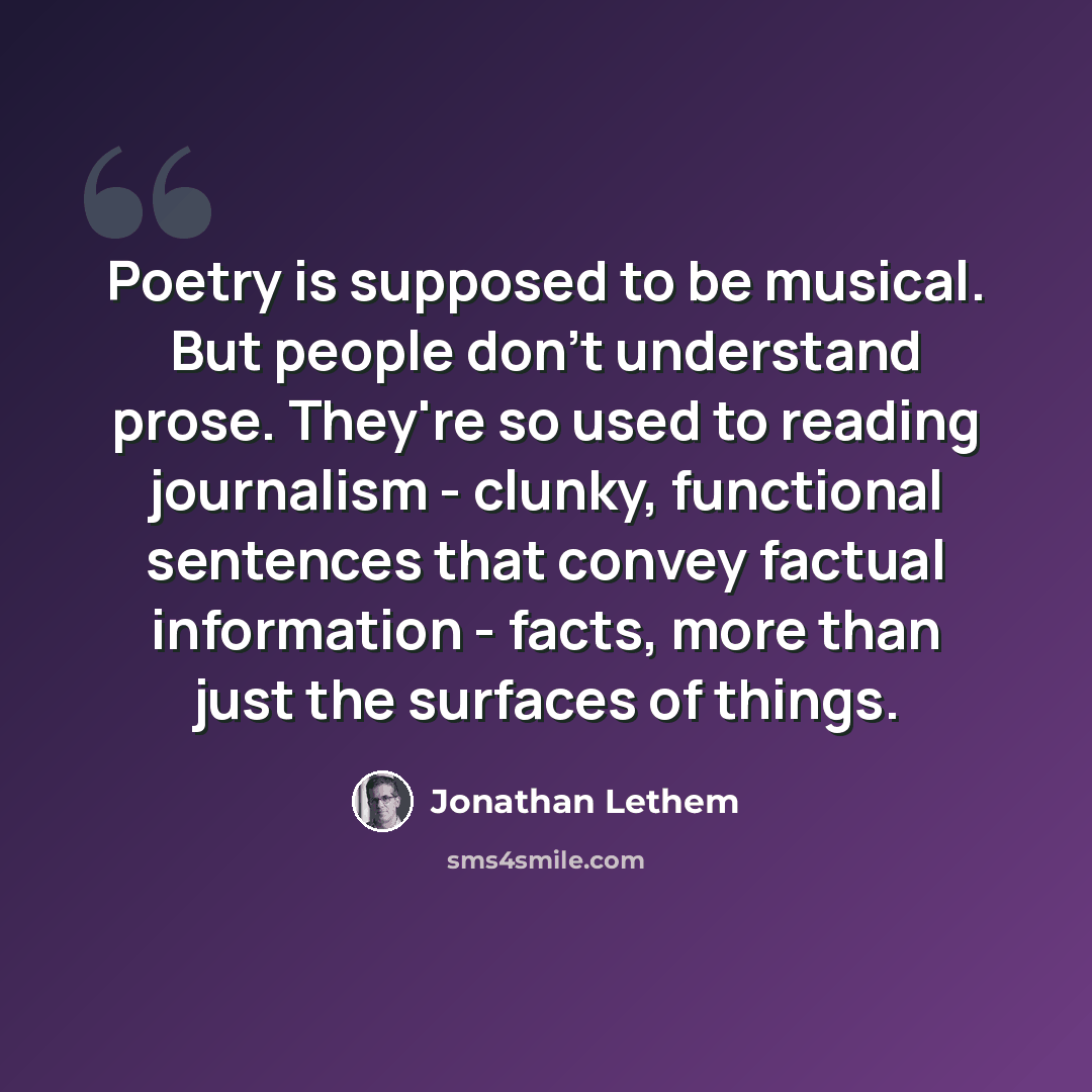 “Poetry is supposed to be musical. But people don't understand prose. They're so used to reading journalism - clunky, functional sentences that convey factual information - facts, more than just the surfaces of things.” quote by Jonathan Lethem