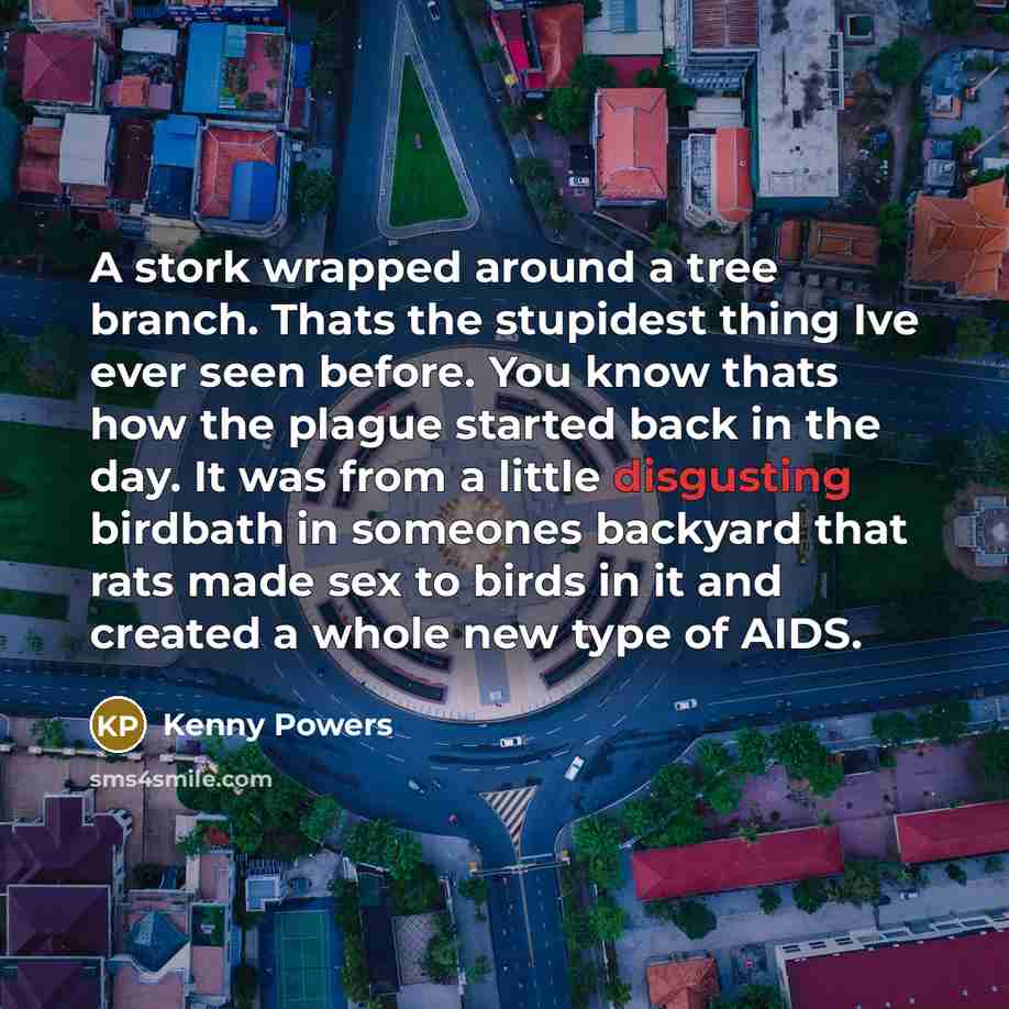 “A stork wrapped around a tree branch. Thats the stupidest thing Ive ever seen before. You know thats how the plague started back in the day. It was from a little disgusting birdbath in someones backyard that rats made sex to birds in it and created a whole new type of AIDS.” quote by Kenny Powers