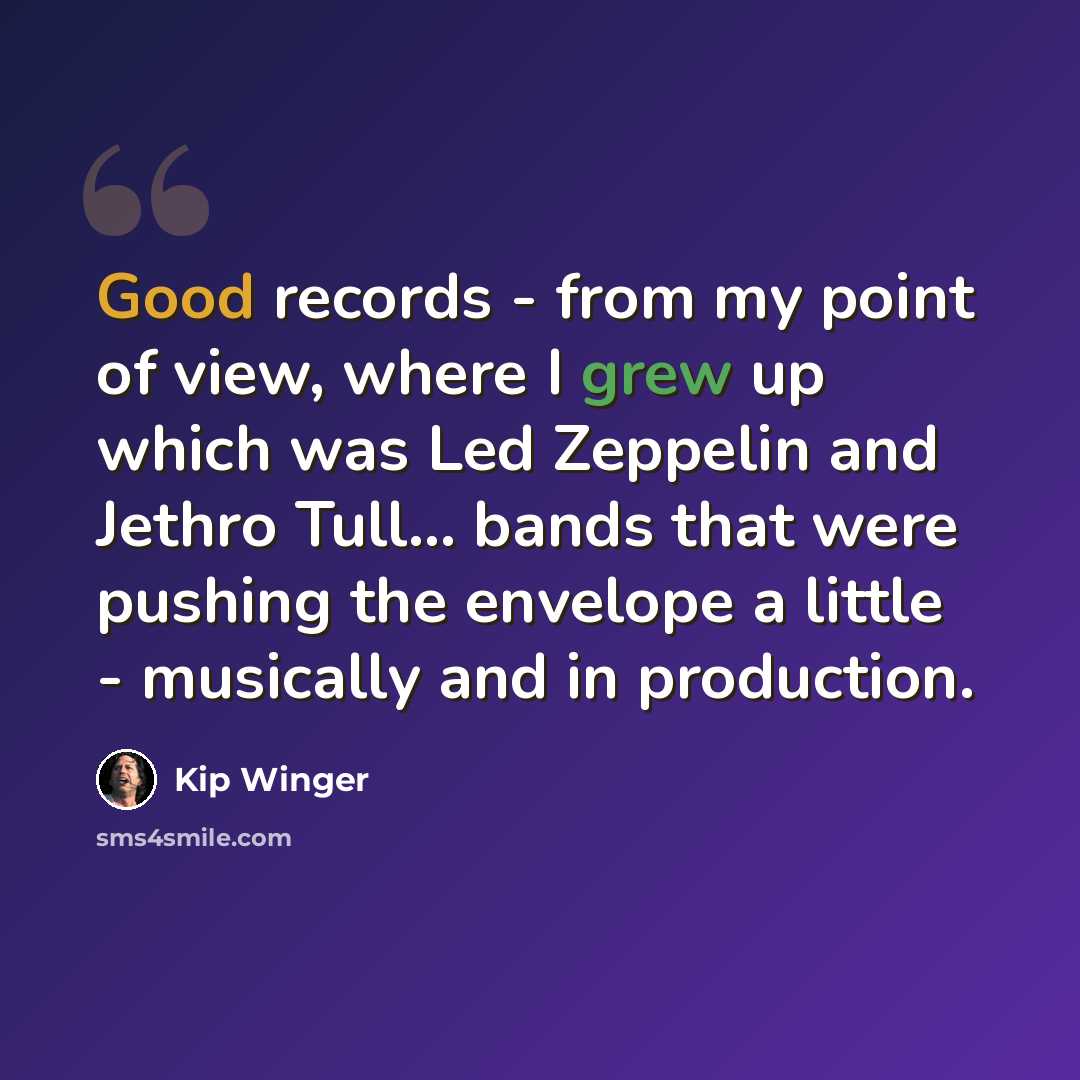 “Good records - from my point of view, where I grew up which was Led Zeppelin and Jethro Tull... bands that were pushing the envelope a little - musically and in production.” quote by Kip Winger