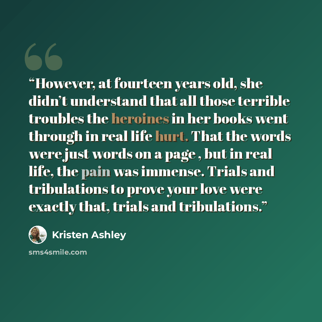 “However, at fourteen years old, she didn’t understand that all those terrible troubles the heroines in her books went through in real life hurt. That the words were just words on a page , but in real life, the pain was immense. Trials and tribulations to prove your love were exactly that, trials…” quote by Kristen Ashley