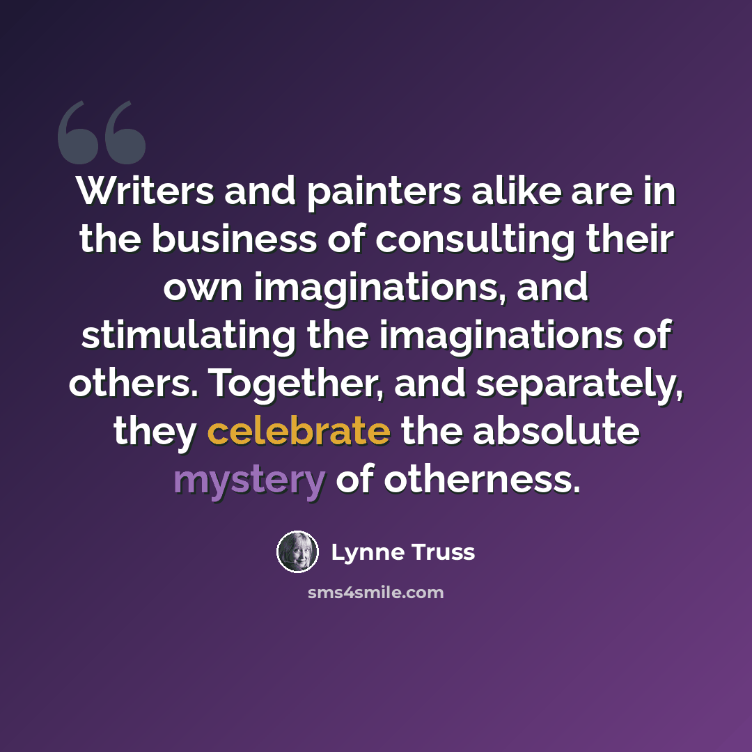 “Writers and painters alike are in the business of consulting their own imaginations, and stimulating the imaginations of others. Together, and separately, they celebrate the absolute mystery of otherness.” quote by Lynne Truss