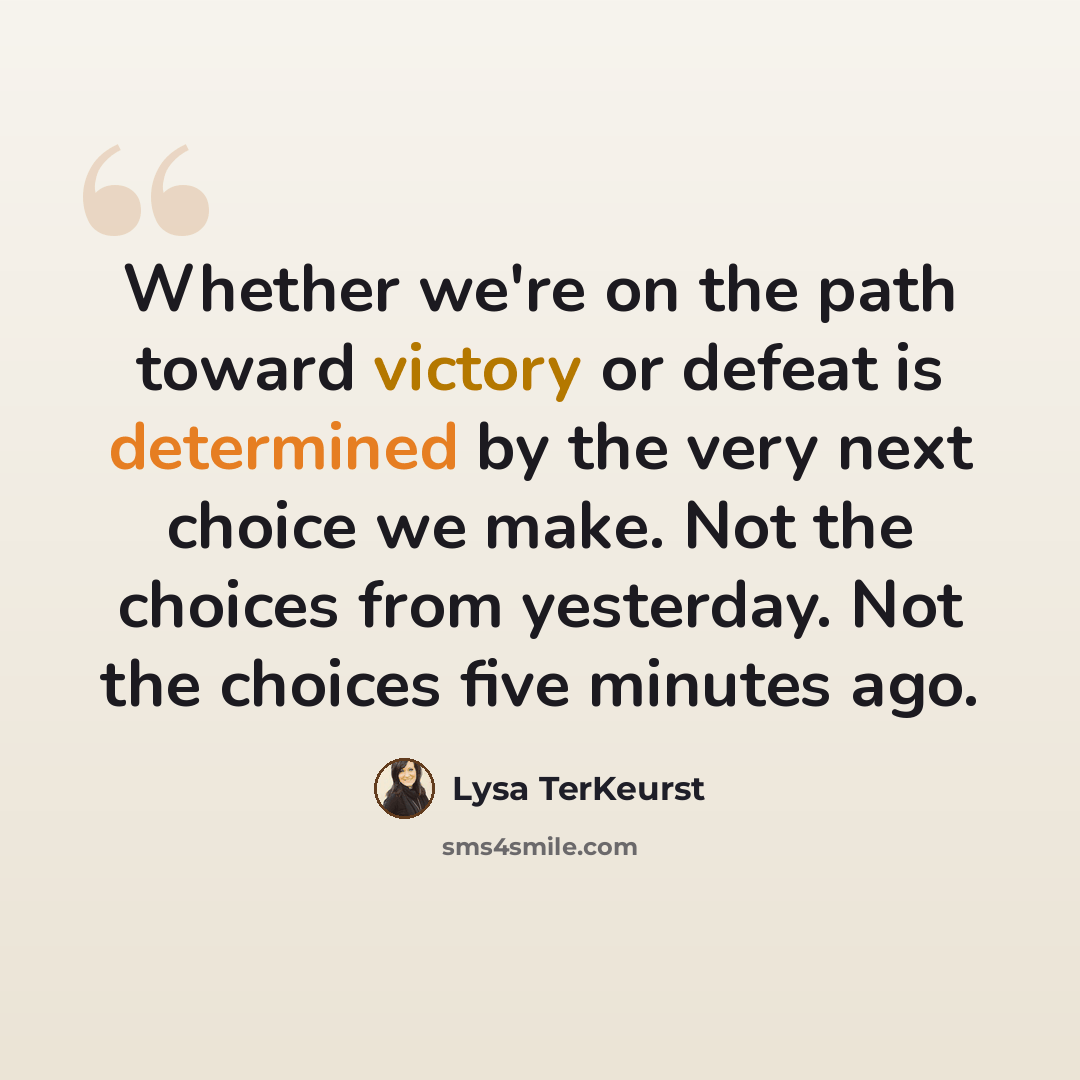 “Whether we're on the path toward victory or defeat is determined by the very next choice we make. Not the choices from yesterday. Not the choices five minutes ago.” quote by Lysa TerKeurst