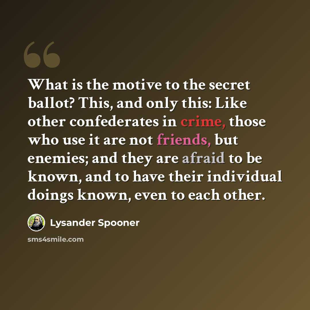 “What is the motive to the secret ballot? This, and only this: Like other confederates in crime, those who use it are not friends, but enemies; and they are afraid to be known, and to have their individual doings known, even to each other.” quote by Lysander Spooner