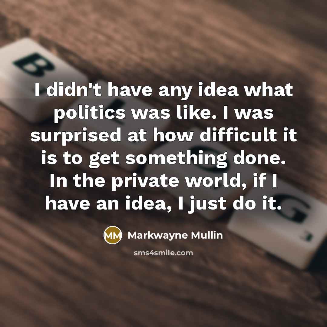 “I didn't have any idea what politics was like. I was surprised at how difficult it is to get something done. In the private world, if I have an idea, I just do it.” quote by Markwayne Mullin