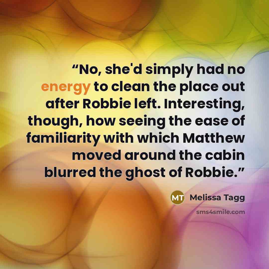 “No, she'd simply had no energy to clean the place out after Robbie left. Interesting, though, how seeing the ease of familiarity with which Matthew moved around the cabin blurred the ghost of Robbie.” quote by Melissa Tagg