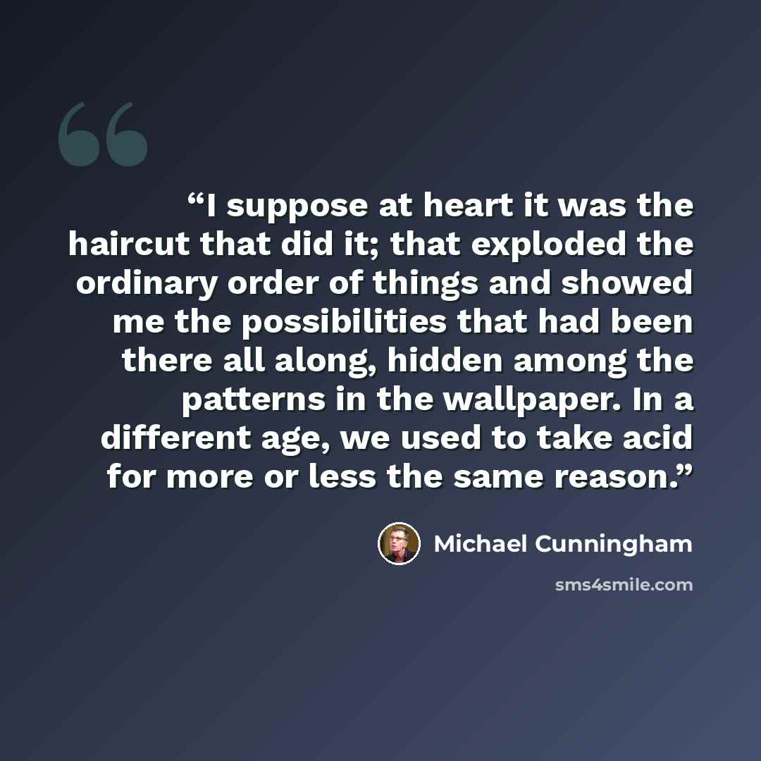 “I suppose at heart it was the haircut that did it; that exploded the ordinary order of things and showed me the possibilities that had been there all along, hidden among the patterns in the wallpaper. In a different age, we used to take acid for more or less the same reason.” quote by Michael Cunningham