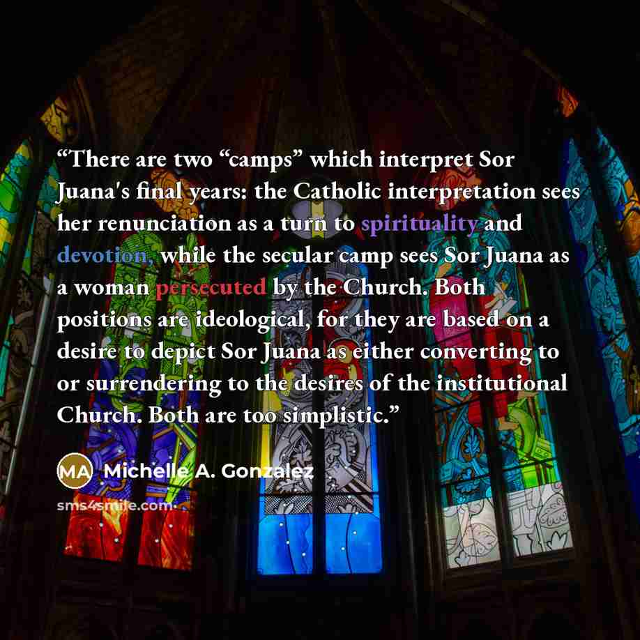 “There are two “camps” which interpret Sor Juana's final years: the Catholic interpretation sees her renunciation as a turn to spirituality and devotion, while the secular camp sees Sor Juana as a woman persecuted by the Church. Both positions are ideological, for they are based on a desire to…” quote by Michelle A. Gonzalez