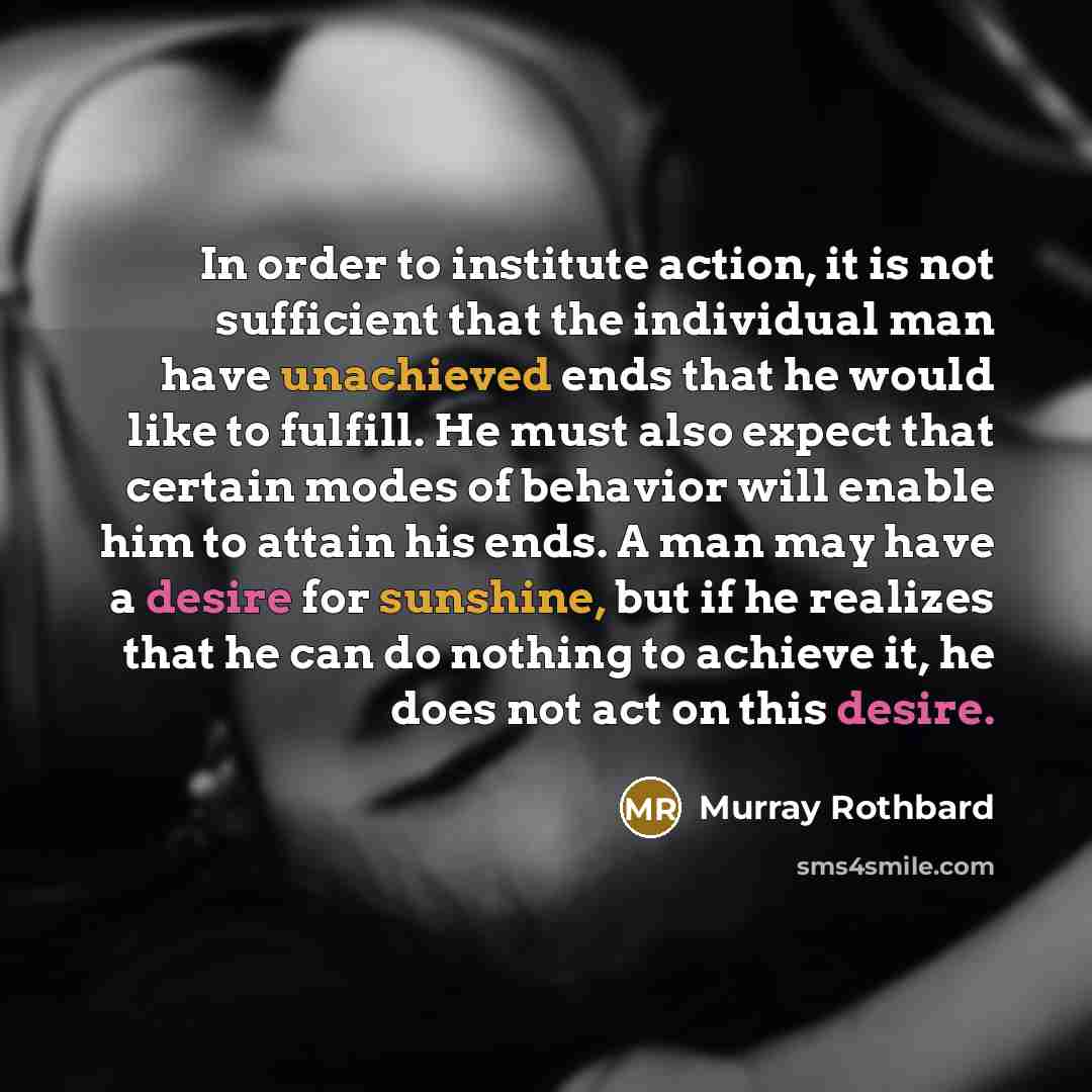 “In order to institute action, it is not sufficient that the individual man have unachieved ends that he would like to fulfill. He must also expect that certain modes of behavior will enable him to attain his ends. A man may have a desire for sunshine, but if he realizes that he can do nothing to…” quote by Murray Rothbard