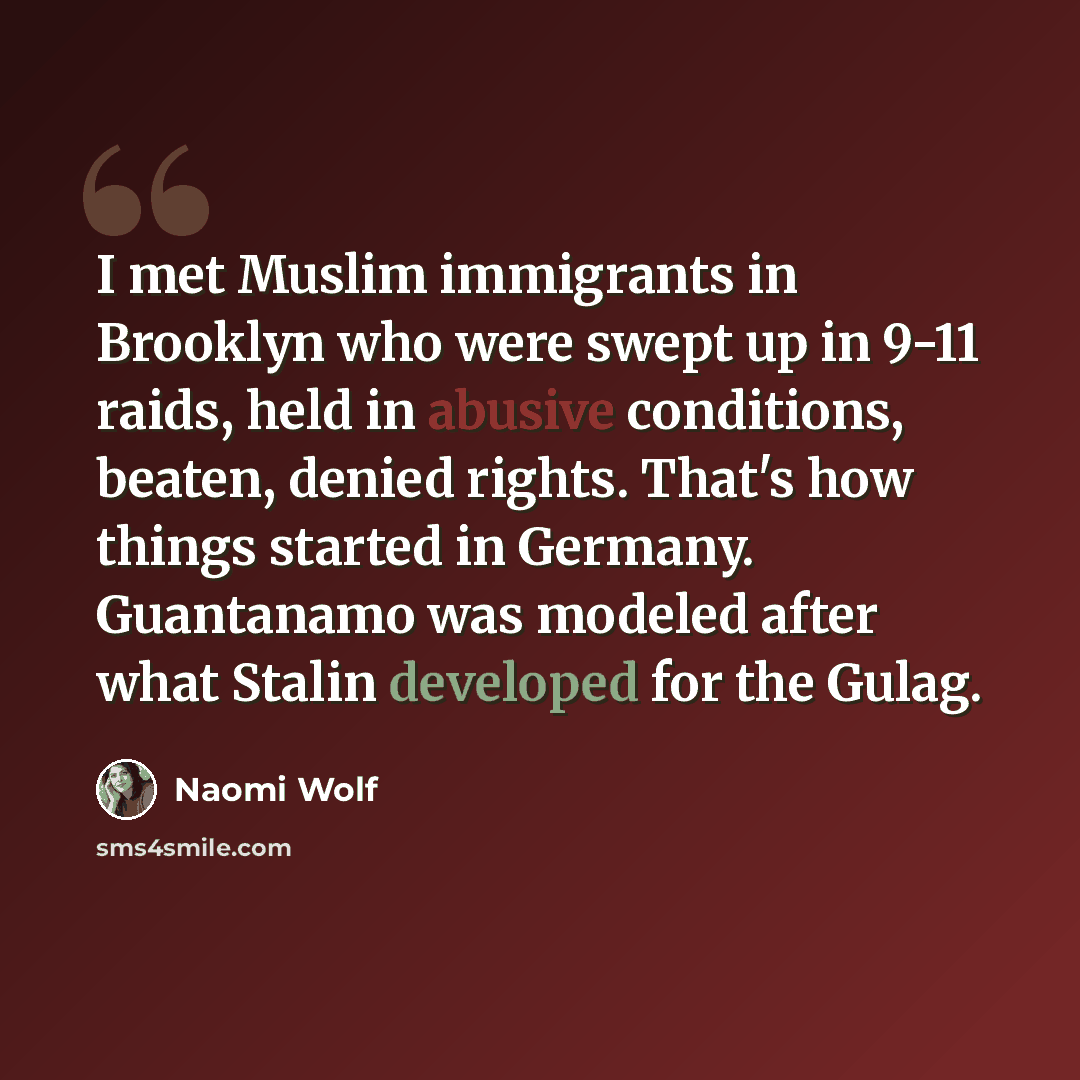“I met Muslim immigrants in Brooklyn who were swept up in 9-11 raids, held in abusive conditions, beaten, denied rights. That's how things started in Germany. Guantanamo was modeled after what Stalin developed for the Gulag.” quote by Naomi Wolf
