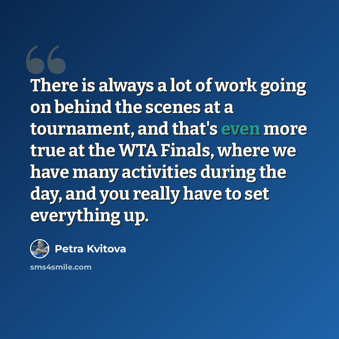 “There is always a lot of work going on behind the scenes at a tournament, and that's even more true at the WTA Finals, where we have many activities during the day, and you really have to set everything up.” quote by Petra Kvitova