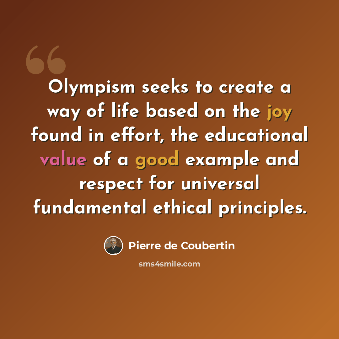 “Olympism seeks to create a way of life based on the joy found in effort, the educational value of a good example and respect for universal fundamental ethical principles.” quote by Pierre de Coubertin