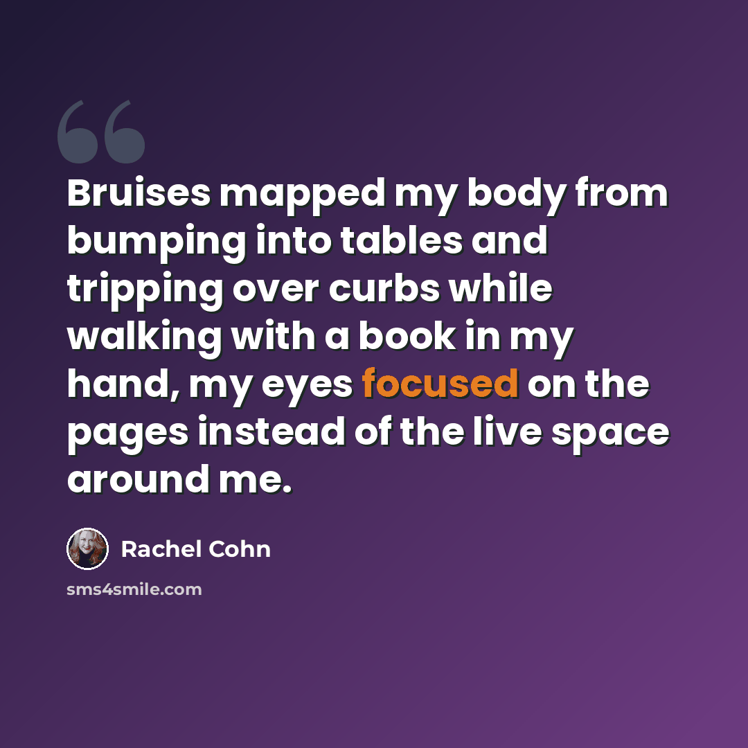 “Bruises mapped my body from bumping into tables and tripping over curbs while walking with a book in my hand, my eyes focused on the pages instead of the live space around me.” quote by Rachel Cohn