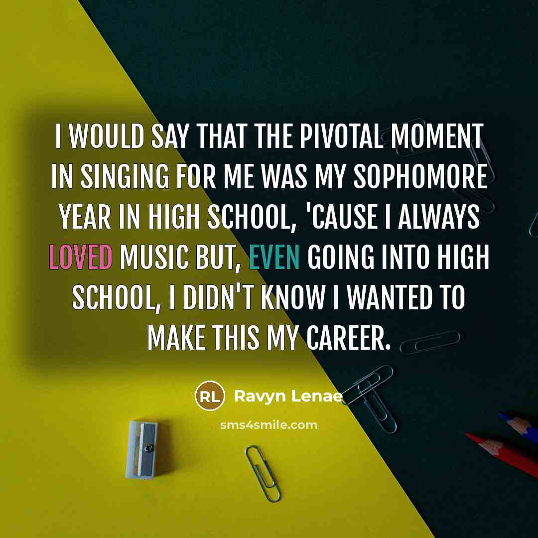 “I would say that the pivotal moment in singing for me was my sophomore year in high school, 'cause I always loved music but, even going into high school, I didn't know I wanted to make this my career.” quote by Ravyn Lenae