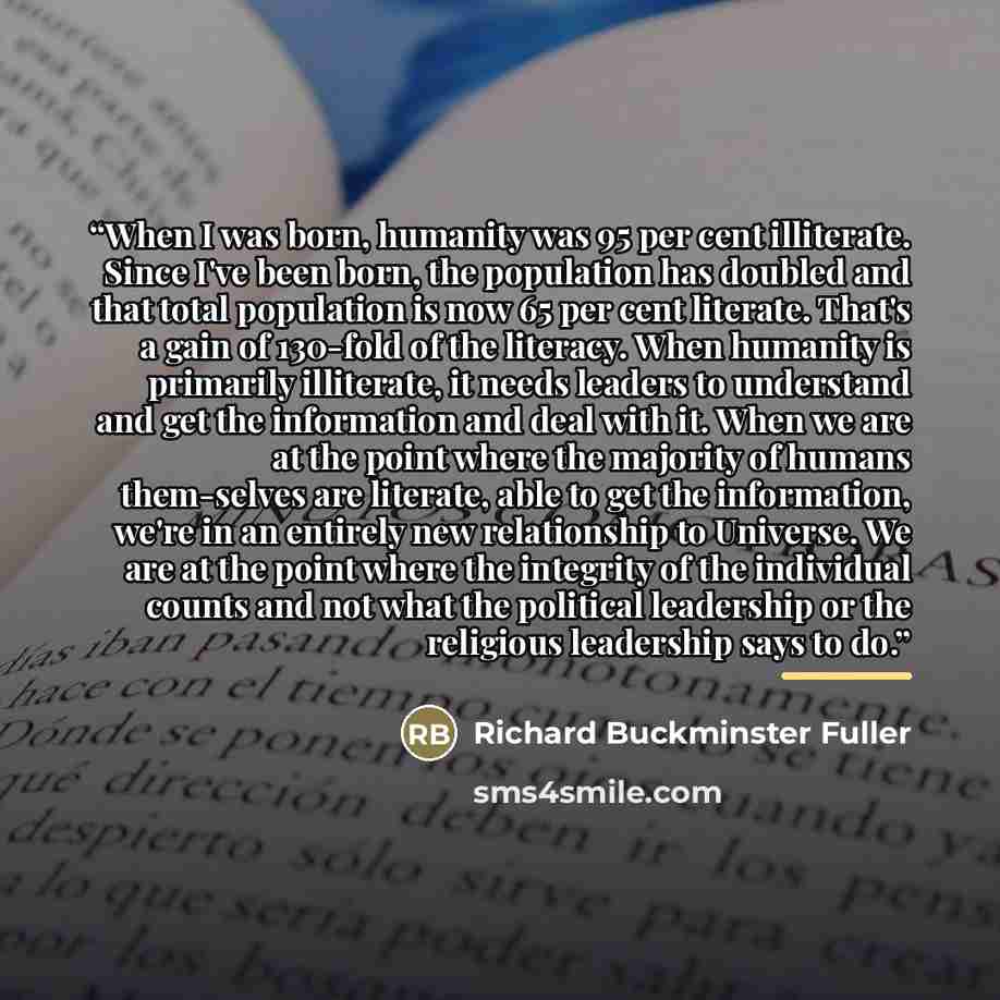 “When I was born, humanity was 95 per cent illiterate. Since I've been born, the population has doubled and that total population is now 65 per cent literate. That's a gain of 130-fold of the literacy. When humanity is primarily illiterate, it needs leaders to understand and get the information and…” quote by Richard Buckminster Fuller