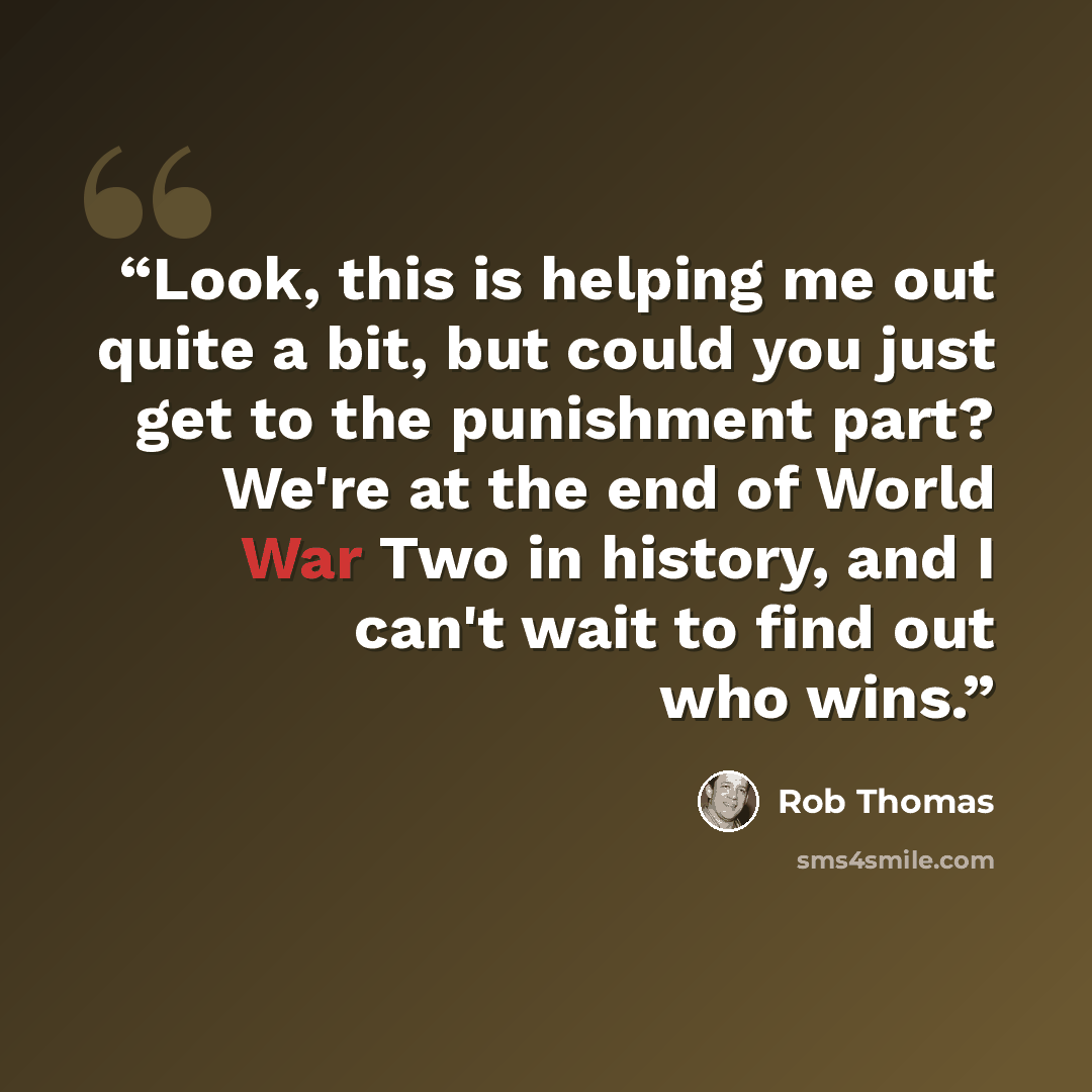 “Look, this is helping me out quite a bit, but could you just get to the punishment part? We're at the end of World War Two in history, and I can't wait to find out who wins.” quote by Rob Thomas