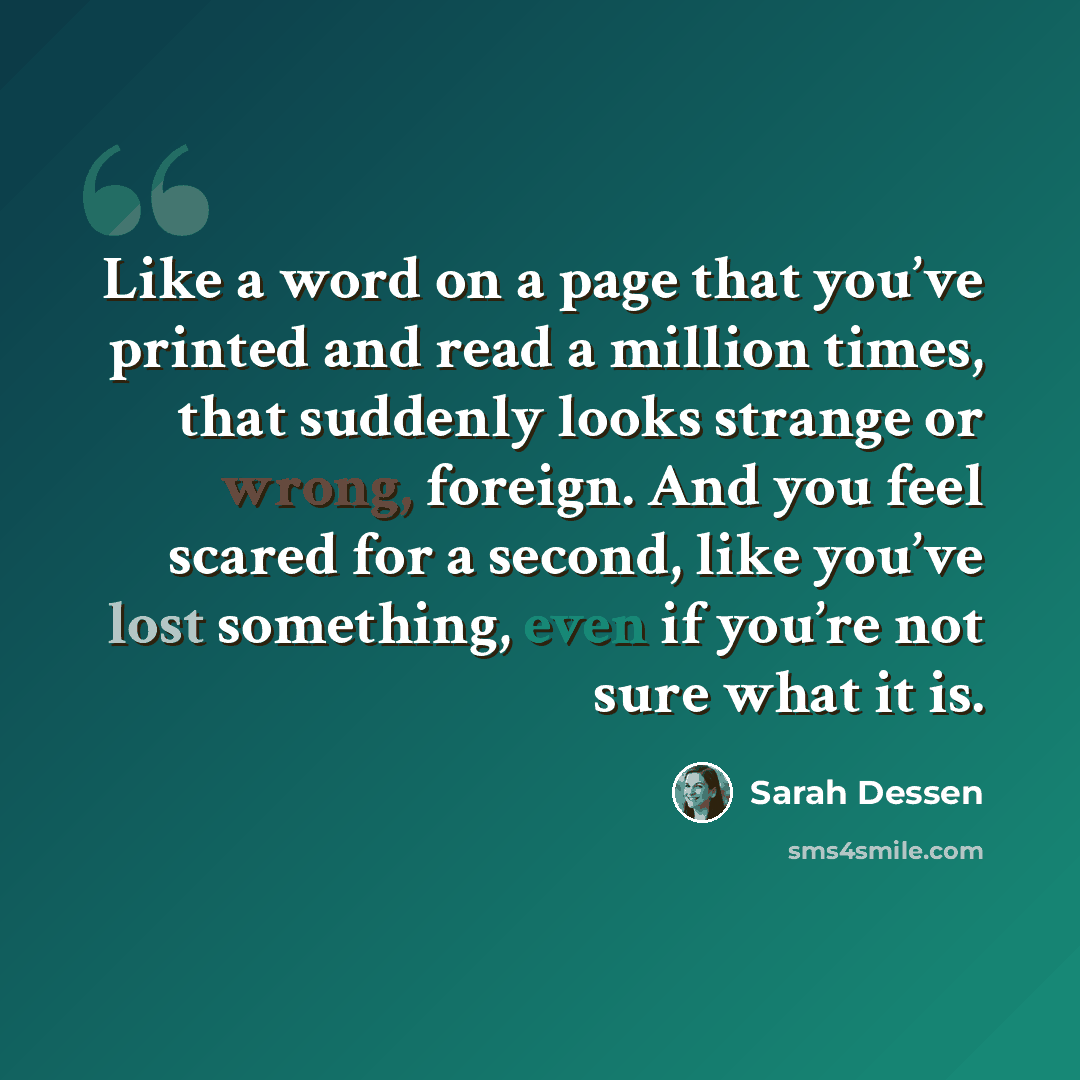 “Like a word on a page that you’ve printed and read a million times, that suddenly looks strange or wrong, foreign. And you feel scared for a second, like you’ve lost something, even if you’re not sure what it is.” quote by Sarah Dessen