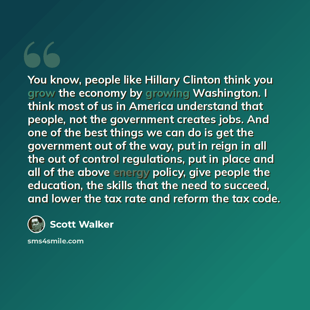 “You know, people like Hillary Clinton think you grow the economy by growing Washington. I think most of us in America understand that people, not the government creates jobs. And one of the best things we can do is get the government out of the way, put in reign in all the out of control…” quote by Scott Walker