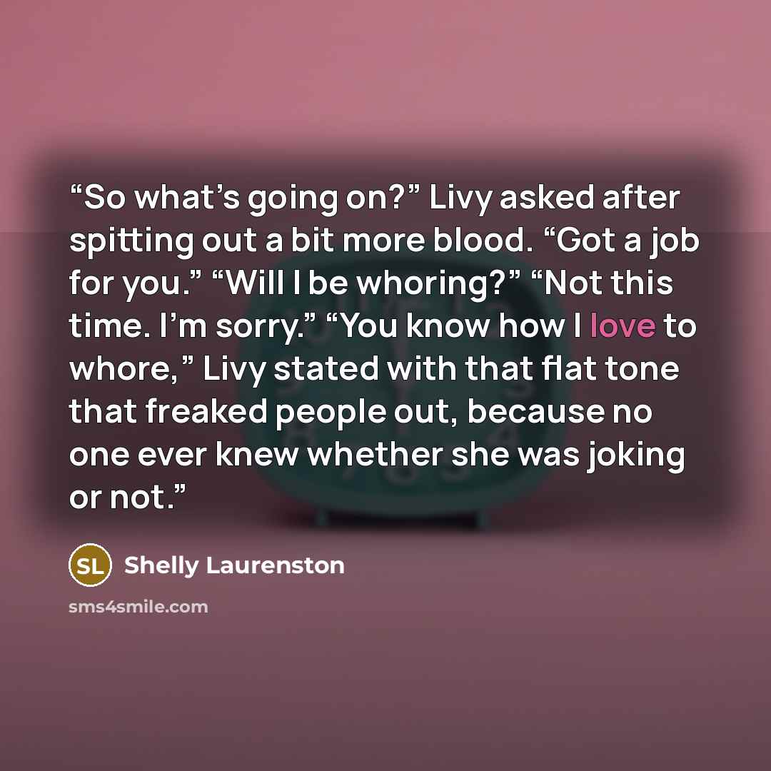 “So what’s going on?” Livy asked after spitting out a bit more blood. “Got a job for you.” “Will I be whoring?” “Not this time. I’m sorry.” “You know how I love to whore,” Livy stated with that flat tone that freaked people out, because no one ever knew whether she was joking or not.” quote by Shelly Laurenston
