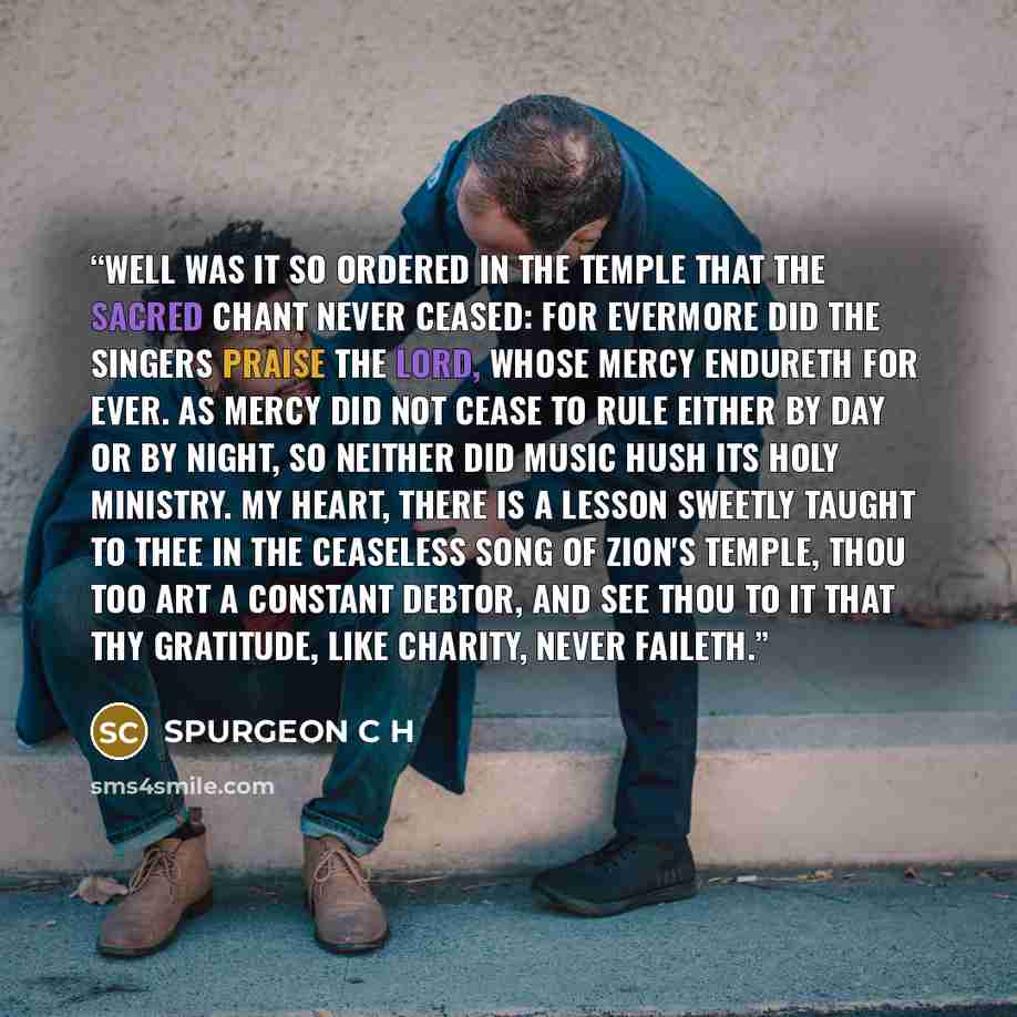 “Well was it so ordered in the temple that the sacred chant never ceased: for evermore did the singers praise the Lord, whose mercy endureth for ever. As mercy did not cease to rule either by day or by night, so neither did music hush its holy ministry. My heart, there is a lesson sweetly taught to…” quote by SPURGEON C H