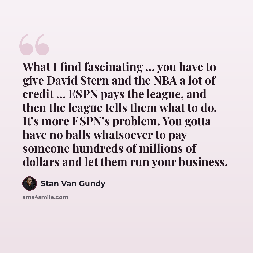 “What I find fascinating … you have to give David Stern and the NBA a lot of credit … ESPN pays the league, and then the league tells them what to do. It’s more ESPN’s problem. You gotta have no balls whatsoever to pay someone hundreds of millions of dollars and let them run your business.” quote by Stan Van Gundy