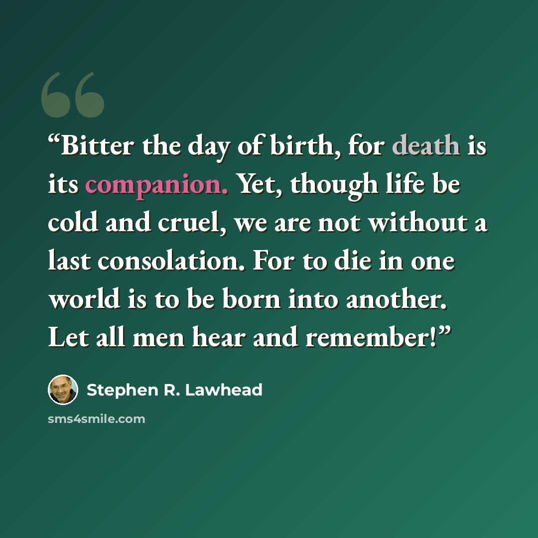 “Bitter the day of birth, for death is its companion. Yet, though life be cold and cruel, we are not without a last consolation. For to die in one world is to be born into another. Let all men hear and remember!” quote by Stephen R. Lawhead