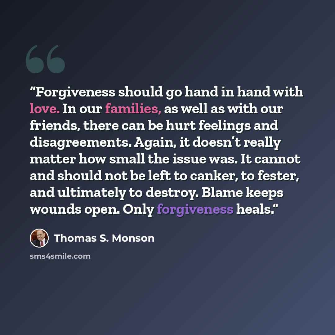 “Forgiveness should go hand in hand with love. In our families, as well as with our friends, there can be hurt feelings and disagreements. Again, it doesn’t really matter how small the issue was. It cannot and should not be left to canker, to fester, and ultimately to destroy. Blame keeps wounds…” quote by Thomas S. Monson