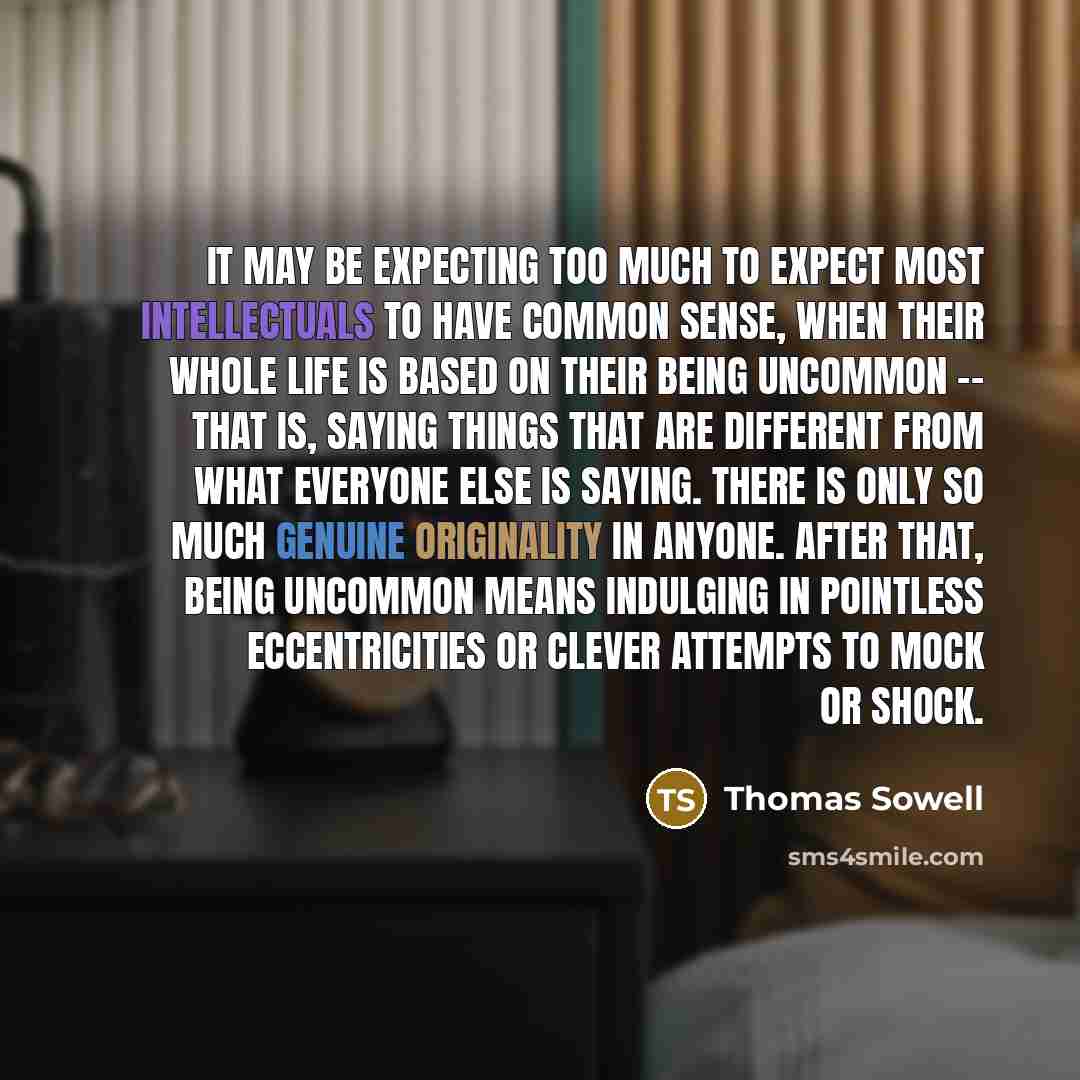 “It may be expecting too much to expect most intellectuals to have common sense, when their whole life is based on their being uncommon -- that is, saying things that are different from what everyone else is saying. There is only so much genuine originality in anyone. After that, being uncommon…” quote by Thomas Sowell