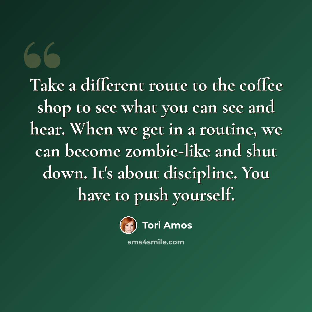 “Take a different route to the coffee shop to see what you can see and hear. When we get in a routine, we can become zombie-like and shut down. It's about discipline. You have to push yourself.” quote by Tori Amos