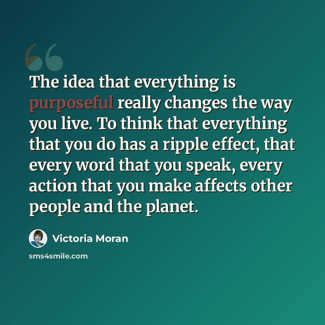 “The idea that everything is purposeful really changes the way you live. To think that everything that you do has a ripple effect, that every word that you speak, every action that you make affects other people and the planet.” quote by Victoria Moran