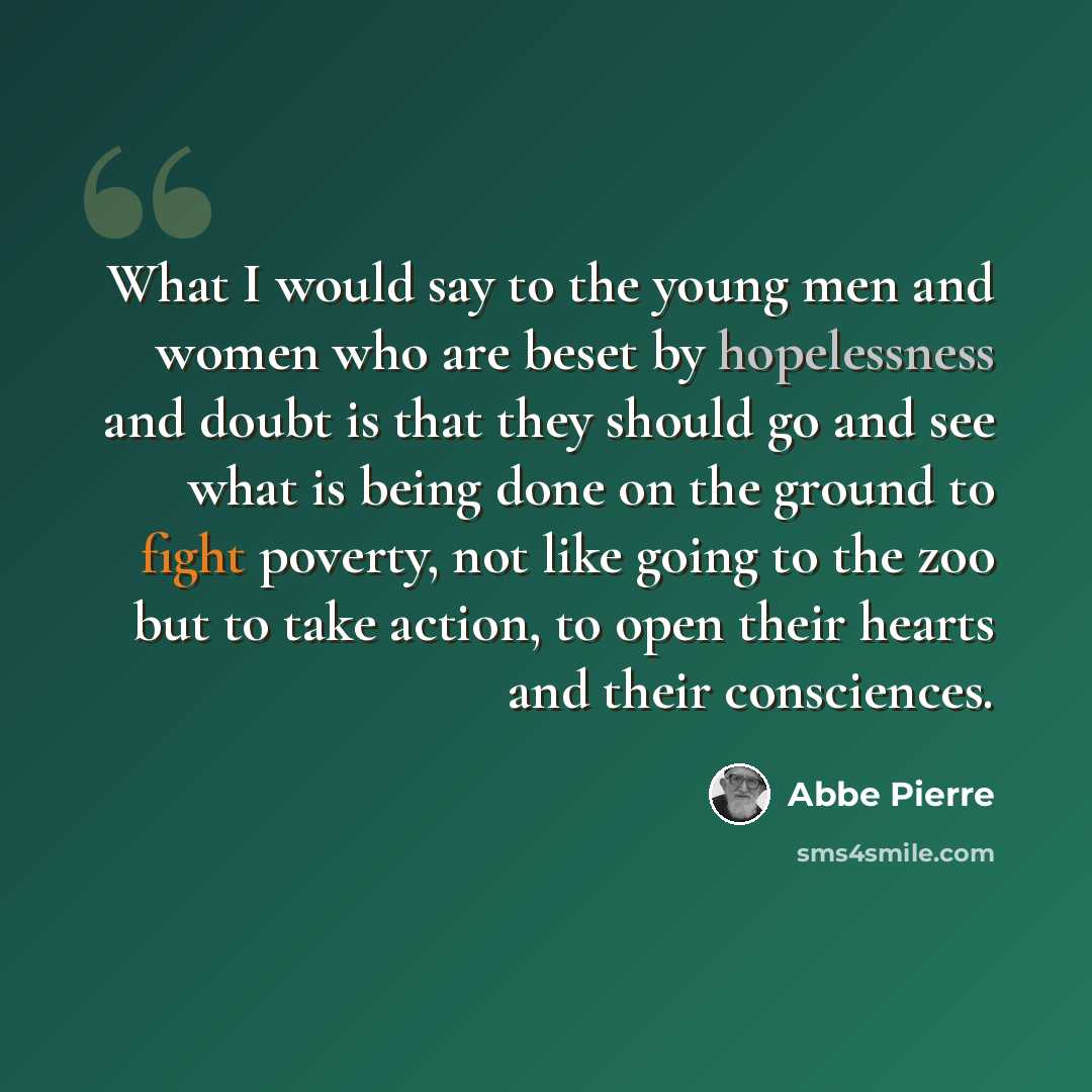 “What I would say to the young men and women who are beset by hopelessness and doubt is that they should go and see what is being done on the ground to fight poverty, not like going to the zoo but to take action, to open their hearts and their consciences.” quote by Abbe Pierre