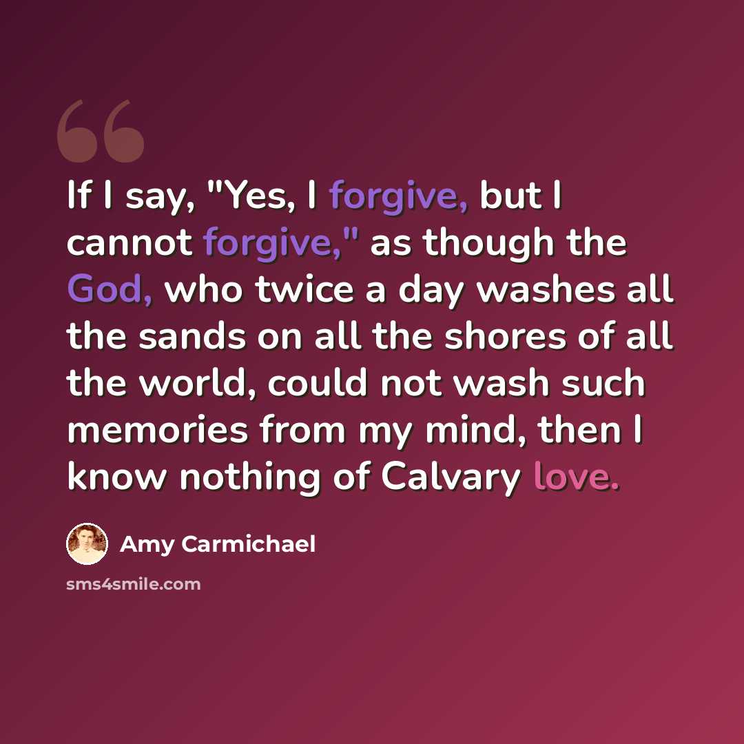 “If I say, "Yes, I forgive, but I cannot forgive," as though the God, who twice a day washes all the sands on all the shores of all the world, could not wash such memories from my mind, then I know nothing of Calvary love.” quote by Amy Carmichael