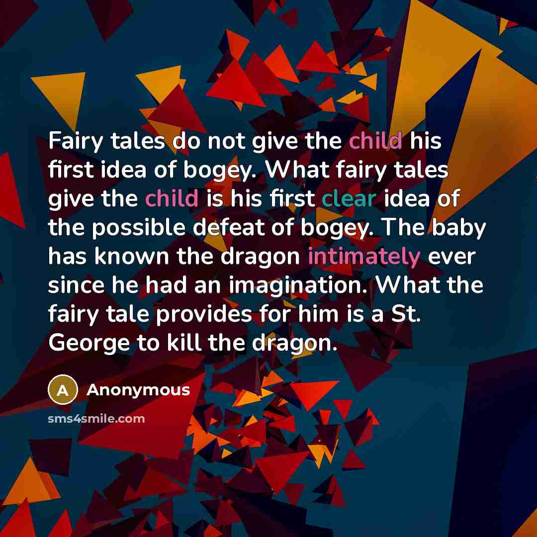“Fairy tales do not give the child his first idea of bogey. What fairy tales give the child is his first clear idea of the possible defeat of bogey. The baby has known the dragon intimately ever since he had an imagination. What the fairy tale provides for him is a St. George to kill the dragon.” quote by Anonymous