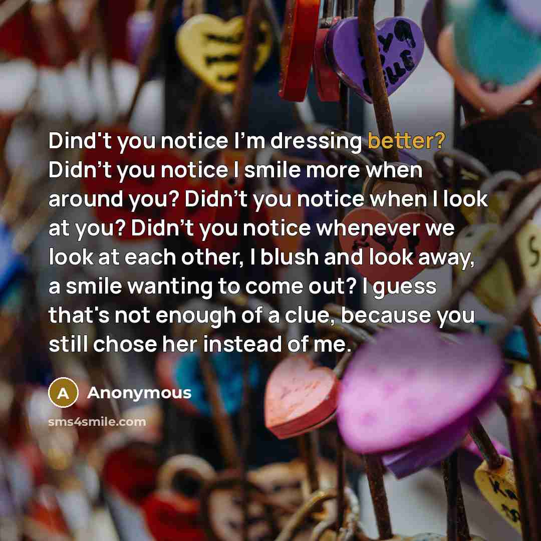 “Dind't you notice I'm dressing better? Didn't you notice I smile more when around you? Didn't you notice when I look at you? Didn't you notice whenever we look at each other, I blush and look away, a smile wanting to come out? I guess that's not enough of a clue, because you still chose her…” quote by Anonymous