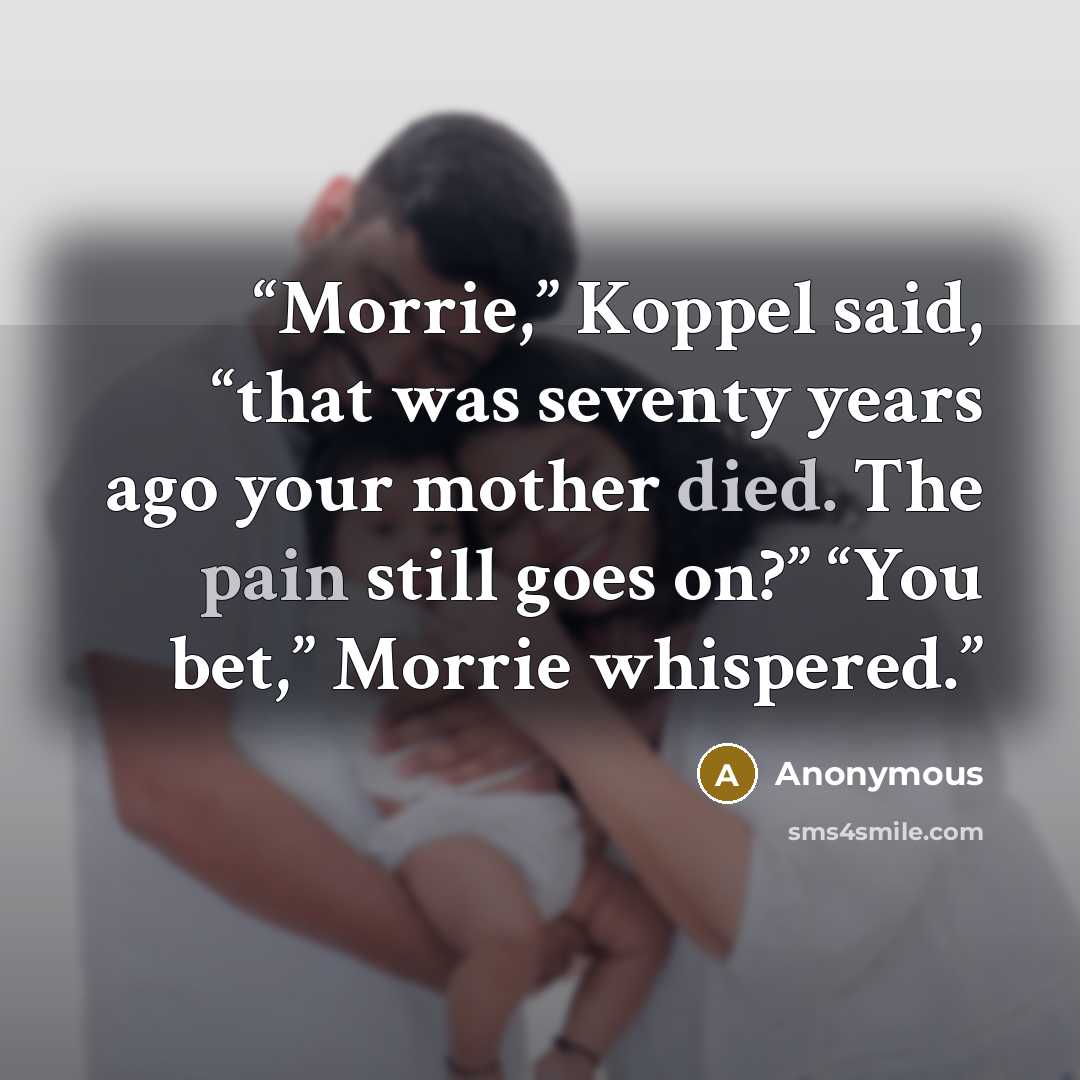 “Morrie,” Koppel said, “that was seventy years ago your mother died. The pain still goes on?” “You bet,” Morrie whispered.” quote by Anonymous