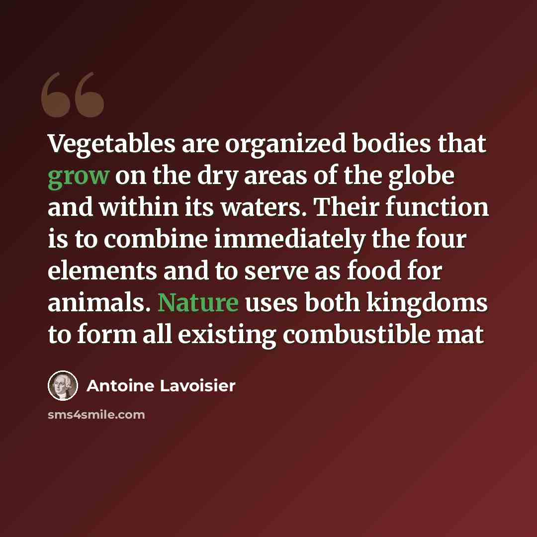 “Vegetables are organized bodies that grow on the dry areas of the globe and within its waters. Their function is to combine immediately the four elements and to serve as food for animals. Nature uses both kingdoms to form all existing combustible mat” quote by Antoine Lavoisier