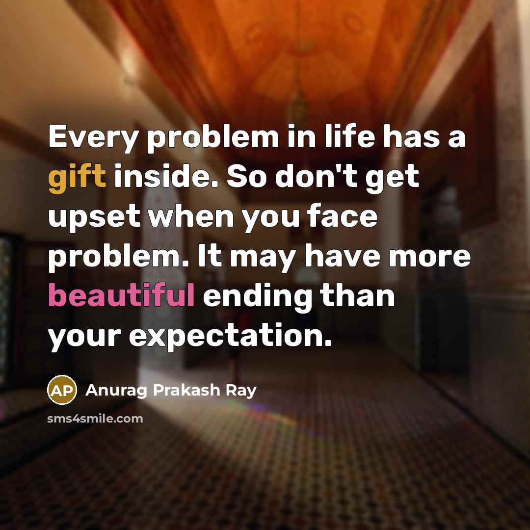 “Every problem in life has a gift inside. So don't get upset when you face problem. It may have more beautiful ending than your expectation.” quote by Anurag Prakash Ray