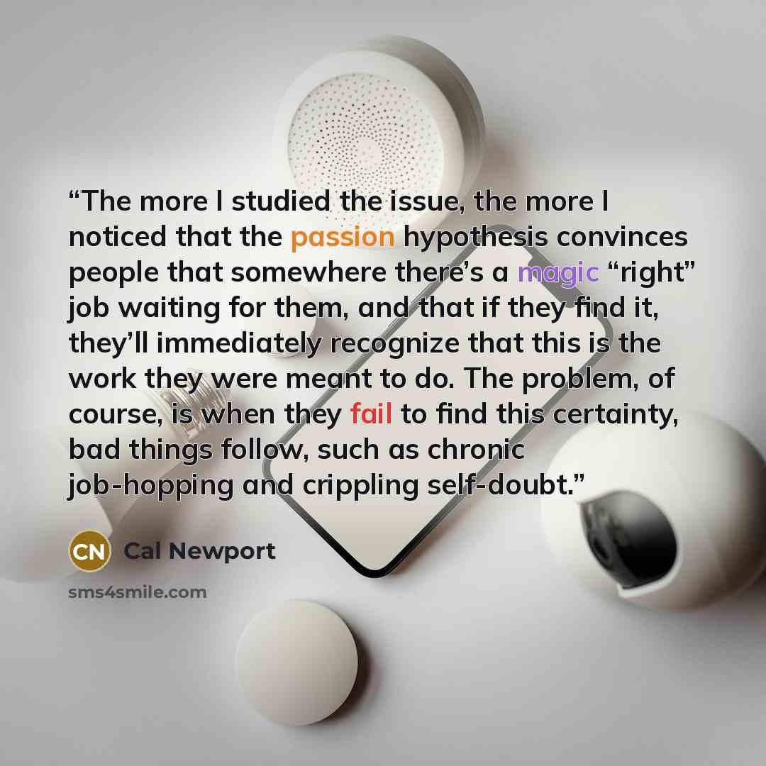 “The more I studied the issue, the more I noticed that the passion hypothesis convinces people that somewhere there’s a magic “right” job waiting for them, and that if they find it, they’ll immediately recognize that this is the work they were meant to do. The problem, of course, is when they fail…” quote by Cal Newport