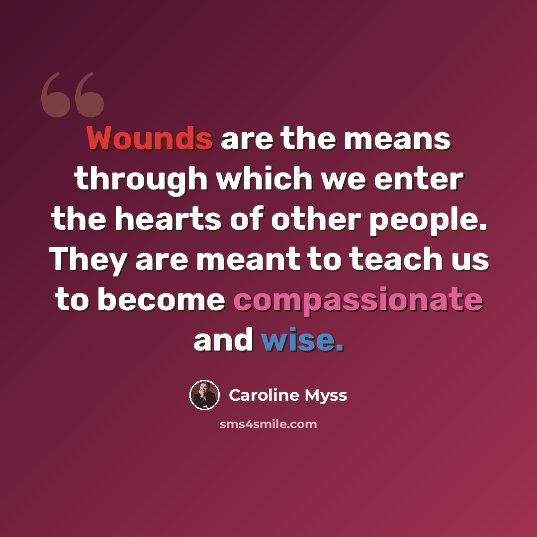 “Wounds are the means through which we enter the hearts of other people. They are meant to teach us to become compassionate and wise.” quote by Caroline Myss