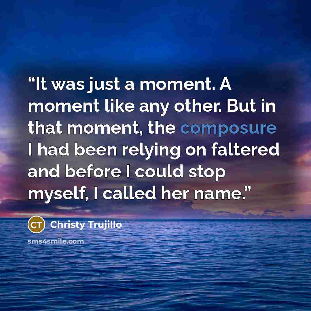 “It was just a moment. A moment like any other. But in that moment, the composure I had been relying on faltered and before I could stop myself, I called her name.” quote by Christy Trujillo