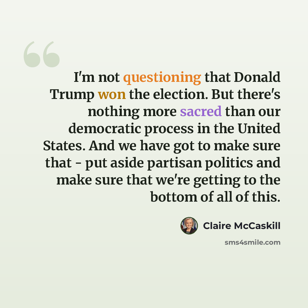 “I'm not questioning that Donald Trump won the election. But there's nothing more sacred than our democratic process in the United States. And we have got to make sure that - put aside partisan politics and make sure that we're getting to the bottom of all of this.” quote by Claire McCaskill