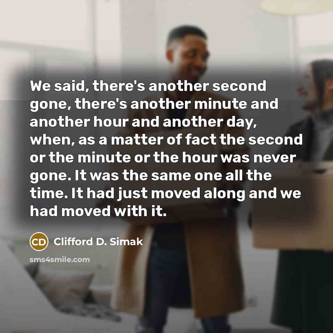 “We said, there's another second gone, there's another minute and another hour and another day, when, as a matter of fact the second or the minute or the hour was never gone. It was the same one all the time. It had just moved along and we had moved with it.” quote by Clifford D. Simak