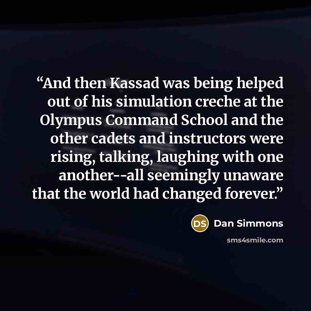 “And then Kassad was being helped out of his simulation creche at the Olympus Command School and the other cadets and instructors were rising, talking, laughing with one another--all seemingly unaware that the world had changed forever.” quote by Dan Simmons