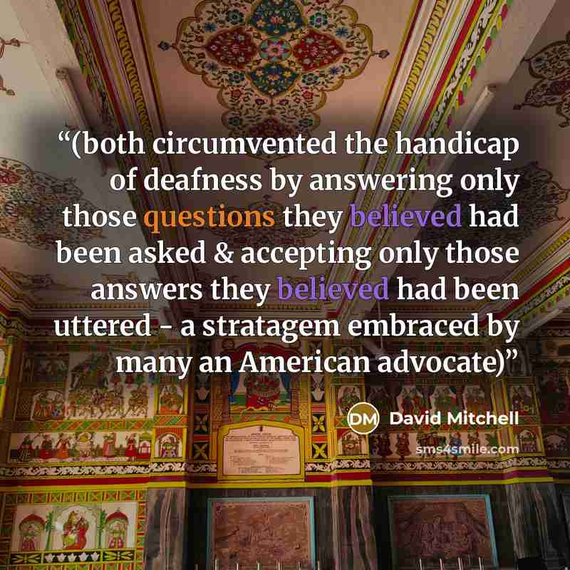 “(both circumvented the handicap of deafness by answering only those questions they believed had been asked & accepting only those answers they believed had been uttered - a stratagem embraced by many an American advocate)” quote by David Mitchell