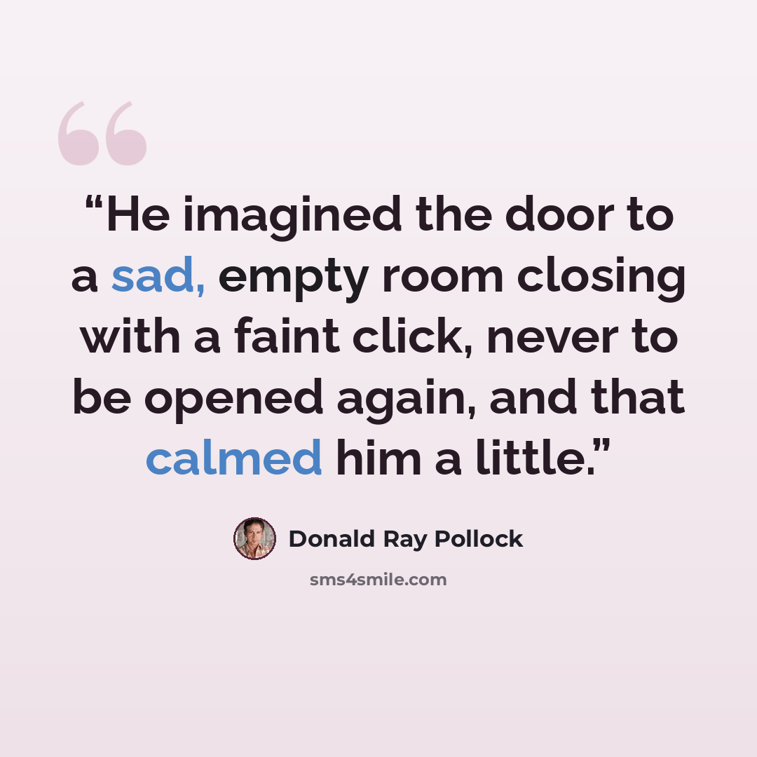 “He imagined the door to a sad, empty room closing with a faint click, never to be opened again, and that calmed him a little.” quote by Donald Ray Pollock