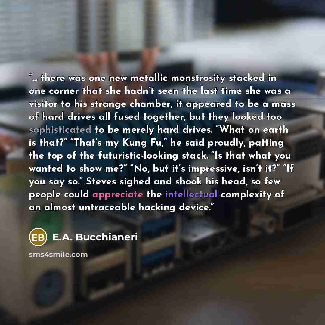 “... there was one new metallic monstrosity stacked in one corner that she hadn’t seen the last time she was a visitor to his strange chamber, it appeared to be a mass of hard drives all fused together, but they looked too sophisticated to be merely hard drives. “What on earth is that?” “That’s my…” quote by E.A. Bucchianeri
